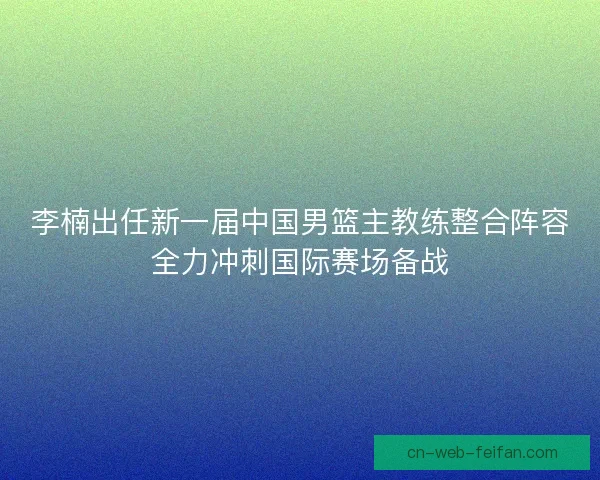 李楠出任新一届中国男篮主教练整合阵容全力冲刺国际赛场备战